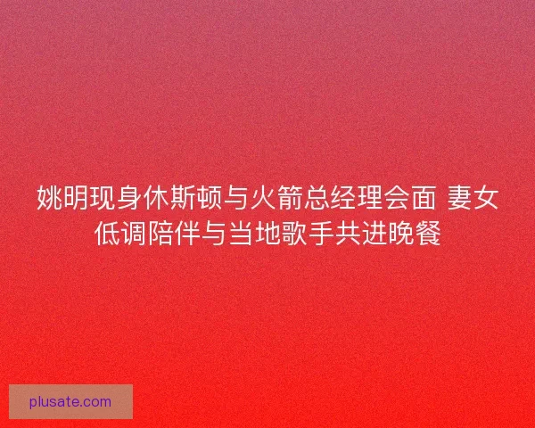 姚明现身休斯顿与火箭总经理会面 妻女低调陪伴与当地歌手共进晚餐