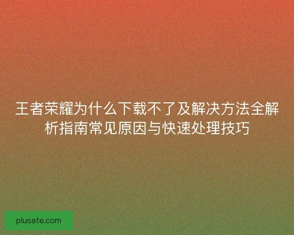 王者荣耀为什么下载不了及解决方法全解析指南常见原因与快速处理技巧 王者荣耀为什么下载不了及解决方法全解析指南常见原因与快速处理技巧