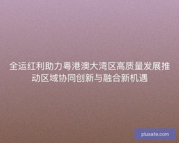 全运红利助力粤港澳大湾区高质量发展推动区域协同创新与融合新机遇 全运红利助力粤港澳大湾区高质量发展推动区域协同创新与融合新机遇