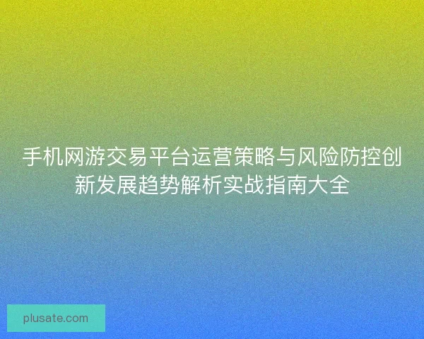 手机网游交易平台运营策略与风险防控创新发展趋势解析实战指南大全