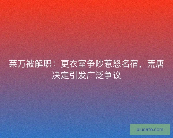莱万被解职：更衣室争吵惹怒名宿，荒唐决定引发广泛争议