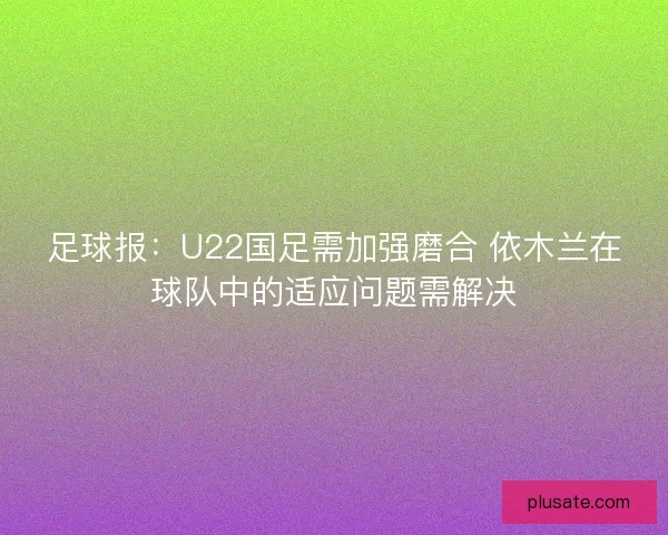 足球报：U22国足需加强磨合 依木兰在球队中的适应问题需解决