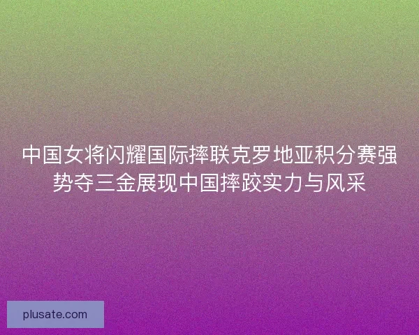 中国女将闪耀国际摔联克罗地亚积分赛强势夺三金展现中国摔跤实力与风采