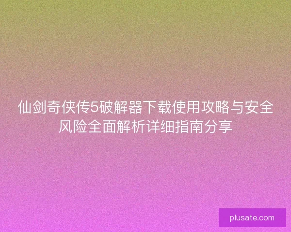 仙剑奇侠传5破解器下载使用攻略与安全风险全面解析详细指南分享