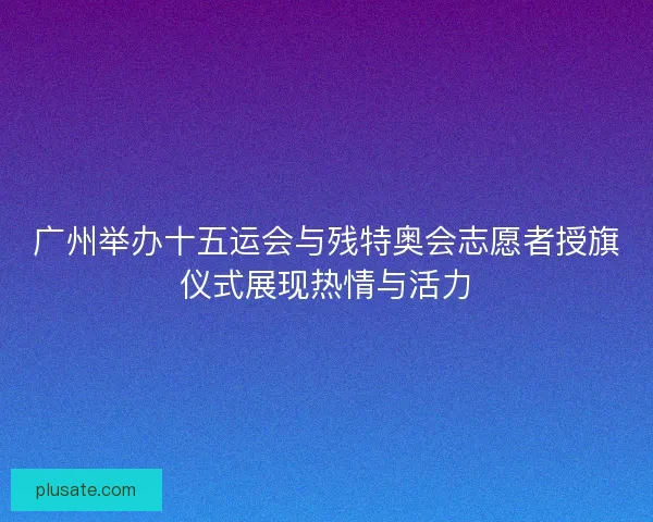 广州举办十五运会与残特奥会志愿者授旗仪式展现热情与活力