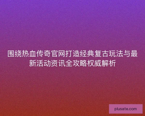 围绕热血传奇官网打造经典复古玩法与最新活动资讯全攻略权威解析