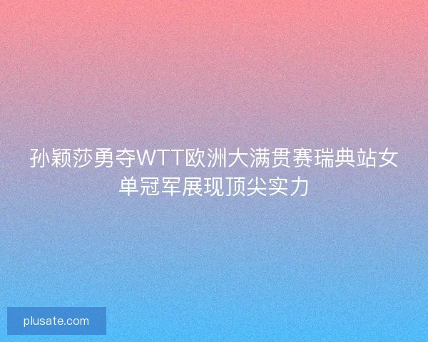 孙颖莎勇夺WTT欧洲大满贯赛瑞典站女单冠军展现顶尖实力