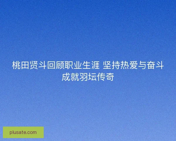 桃田贤斗回顾职业生涯 坚持热爱与奋斗成就羽坛传奇