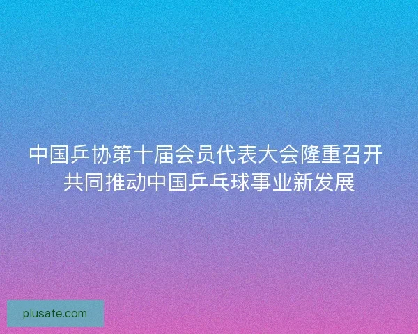 中国乒协第十届会员代表大会隆重召开 共同推动中国乒乓球事业新发展