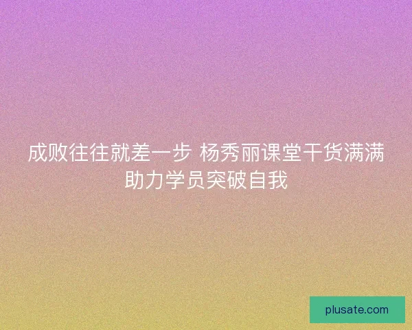 成败往往就差一步 杨秀丽课堂干货满满助力学员突破自我