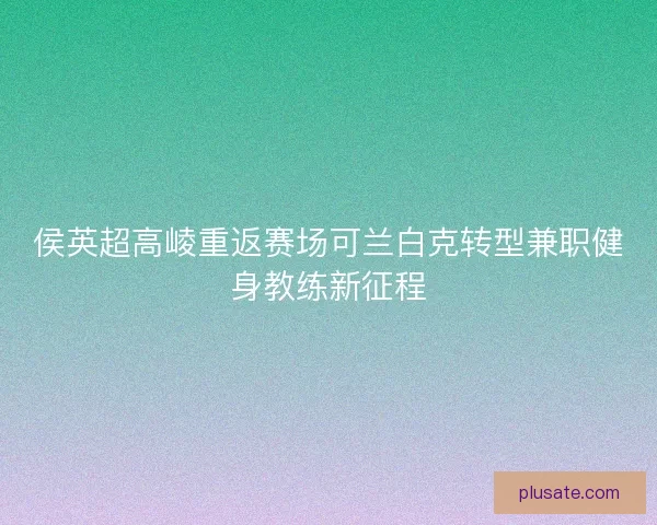 侯英超高崚重返赛场可兰白克转型兼职健身教练新征程