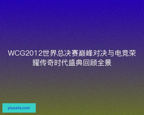 WCG2012世界总决赛巅峰对决与电竞荣耀传奇时代盛典回顾全景 WCG2012世界总决赛巅峰对决与电竞荣耀传奇时代盛典回顾全景