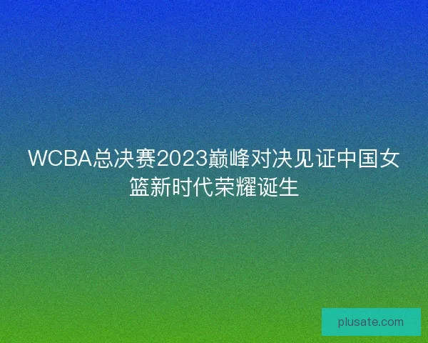 WCBA总决赛2023巅峰对决见证中国女篮新时代荣耀诞生 WCBA总决赛2023巅峰对决见证中国女篮新时代荣耀诞生