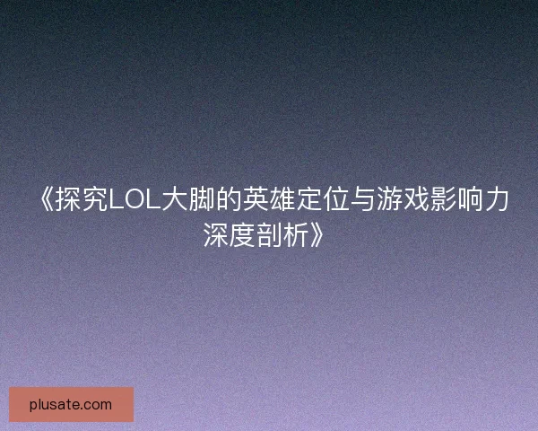 《探究LOL大脚的英雄定位与游戏影响力深度剖析》 《探究LOL大脚的英雄定位与游戏影响力深度剖析》